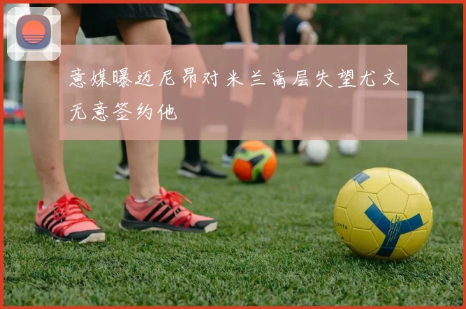意媒曝迈尼昂对米兰高层失望尤文无意签约他