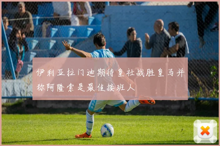 伊利亚拉门迪期待皇社战胜皇马并称阿隆索是最佳接班人