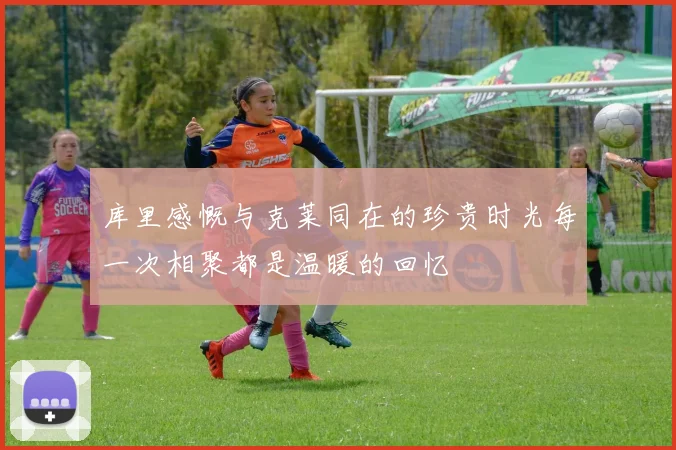 库里感慨与克莱同在的珍贵时光每一次相聚都是温暖的回忆
