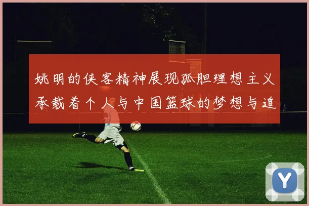 姚明的侠客精神展现孤胆理想主义承载着个人与中国篮球的梦想与追求