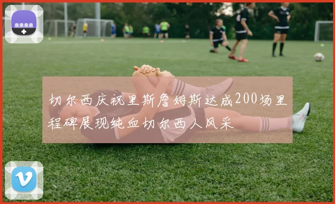 切尔西庆祝里斯詹姆斯达成200场里程碑展现纯血切尔西人风采