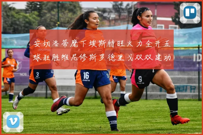 安切洛蒂麾下埃斯特旺火力全开五球狂胜维尼修斯罗德里戈双双建功